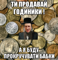 Ти продавай годиники ! а я буду прокручувати бабки