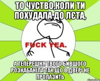 то чуство,коли ти похудала до лєта, а теперешня твого бившого розкабаніла так,що в двері не пролазить