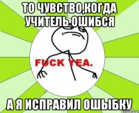 то чувство,когда учитель ошибся а я исправил ошыбку