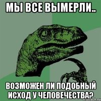 мы все вымерли.. возможен ли подобный исход у человечества?