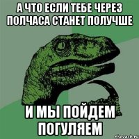 А что если тебе через полчаса станет получше И МЫ ПОЙДЕМ ПОГУЛЯЕМ