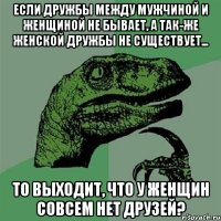 Если дружбы между мужчиной и женщиной не бывает, а так-же женской дружбы не существует... То выходит, что у женщин совсем нет друзей?