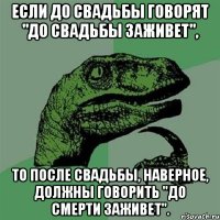 Если до свадьбы говорят "До свадьбы заживет", то после свадьбы, наверное, должны говорить "До смерти заживет".