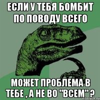 если у тебя бомбит по поводу всего может проблема в тебе , а не во "всем" ?