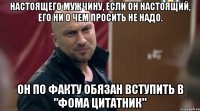 Настоящего мужчину, если он настоящий, его ни о чем просить не надо. Он по факту обязан вступить в "Фома Цитатник"