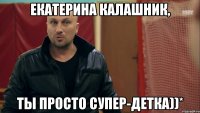 Екатерина Калашник, ты просто супер-детка))*