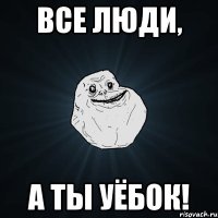 все люди, а ты уёбок!