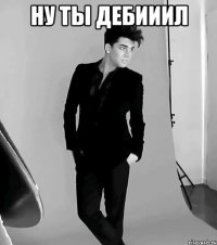 ну ты дебииил 