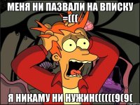 МЕНЯ НИ ПАЗВАЛИ НА ВПИСКУ =((( Я НИКАМУ НИ НУЖИН((((((9(9(