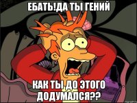 Ебать!Да ты гений Как ты до этого додумался??