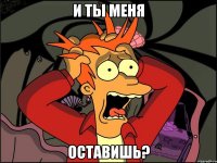 и ты меня оставишь?