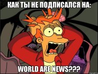 КАК ТЫ НЕ ПОДПИСАЛСЯ НА: WORLD ARE NEWS???