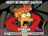 КАК!? НЕ МОЖЕТ БЫТЬ!!! ТРЕНИ НЕ БУДЕТ((((((FFUUUUCCCC!!!!!