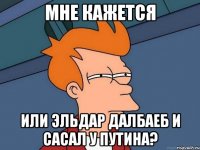 мне кажется или ЭЛЬДАР ДАЛБАЕБ И САСАЛ У ПУТИНА?