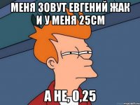 Меня зовут Евгений Жак и у меня 25см А не, 0,25