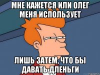 мне кажется или олег меня использует лишь затем, что бы давать дленьги