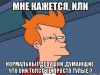 Мне кажется, или Нормальные девушки ,думающие, что они толстые, просто тупые ?