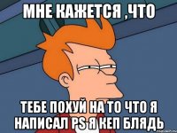 МНЕ КАЖЕТСЯ ,ЧТО ТЕБЕ ПОХУЙ НА ТО ЧТО Я НАПИСАЛ PS Я КЕП БЛЯДЬ