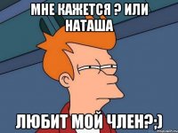 Мне кажется ? Или Наташа Любит мой член?;)