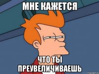 Мне кажется что ты преувеличиваешь