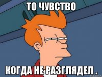 То чувство Когда не разглядел .