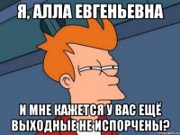 Я, алла евгеньевна и мне кажется у вас ещё выходные не испорчены?
