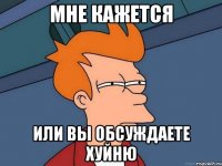 мне кажется или вы обсуждаете хуйню