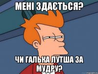Мені здається? Чи Галька лутша за мудру?