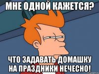 Мне одной кажется? Что задавать домашку на праздники НЕЧЕСНО!