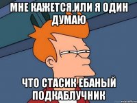 мне кажется,или я один думаю что стасик ебаный подкаблучник