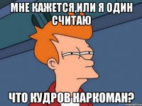 мне кажется,или я один считаю что кудров наркоман?