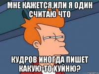 мне кажется,или я один считаю что кудров иногда пишет какую-то хуйню?