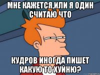 мне кажется,или я один считаю что кудров иногда пишет какую то хуйню?