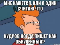 мне кажется, или я один считаю что кудров иогда пишет как обкуренный?
