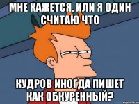 мне кажется, или я один считаю что кудров иногда пишет как обкуренный?