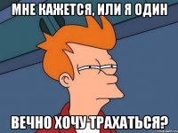 мне кажется, или я один вечно хочу трахаться?