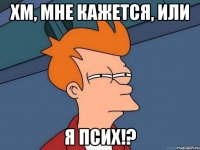 хм, мне кажется, или я псих!?