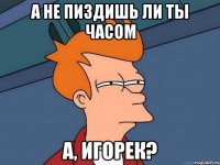 А не пиздишь ли ты часом А, Игорек?