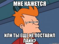 мне кажется или ты еще не поставил лайк?