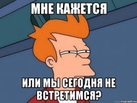 мне кажется или мы сегодня не встретимся?