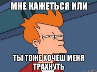 Мне кажеться или Ты тоже хочеш меня трахнуть