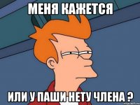 Меня кажется Или у Паши нету члена ?