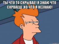 Ты что то скрывае! Я знаю что скрваеш ,но что я незнаю! 