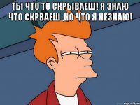 Ты что то скрываеш! Я знаю что скрваеш ,но что я незнаю! 