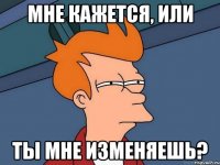 Мне кажется, или Ты мне изменяешь?