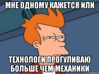 МНЕ ОДНОМУ КАЖЕТСЯ ИЛИ ТЕХНОЛОГИ ПРОГУЛИВАЮ БОЛЬШЕ ЧЕМ МЕХАНИКИ