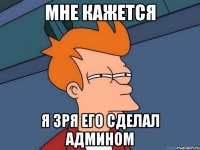 мне кажется я зря его сделал АДМИНОМ