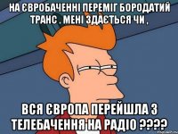 На євробаченні переміг бородатий транс . Мені здається чи , вся європа перейшла з телебачення на радіо ????