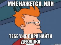 мне кажется, или тебе уже пора найти девушка