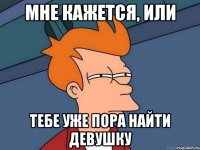 мне кажется, или тебе уже пора найти девушку